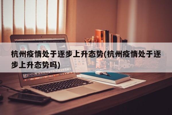 杭州疫情处于逐步上升态势(杭州疫情处于逐步上升态势吗)