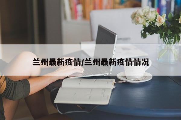 兰州最新疫情/兰州最新疫情情况