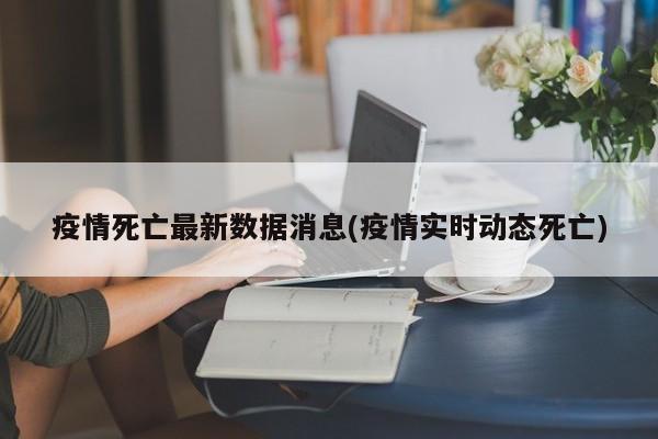 疫情死亡最新数据消息(疫情实时动态死亡)