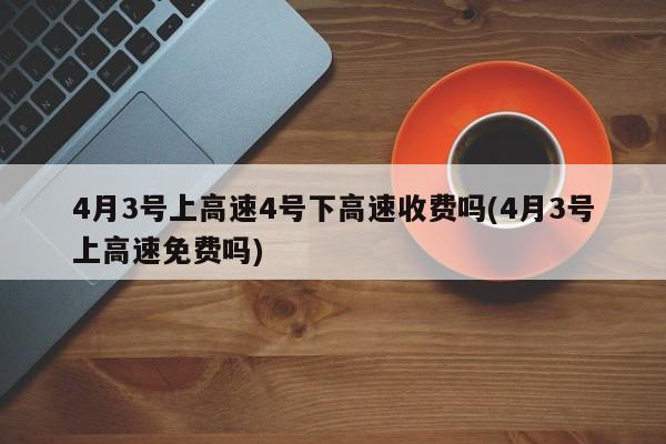 4月3号上高速4号下高速收费吗(4月3号上高速免费吗)