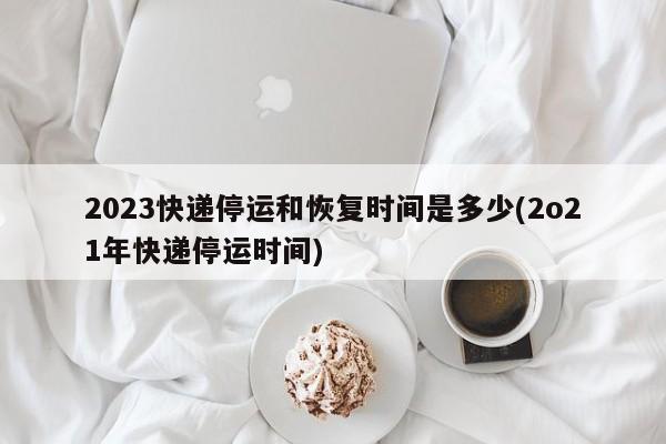 2023快递停运和恢复时间是多少(2o21年快递停运时间)