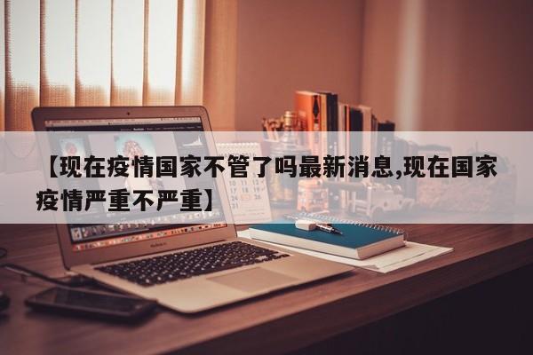 【现在疫情国家不管了吗最新消息,现在国家疫情严重不严重】