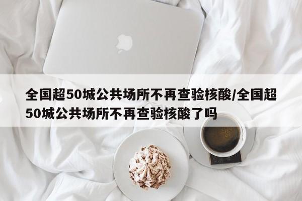 全国超50城公共场所不再查验核酸/全国超50城公共场所不再查验核酸了吗