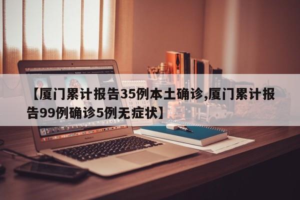 【厦门累计报告35例本土确诊,厦门累计报告99例确诊5例无症状】