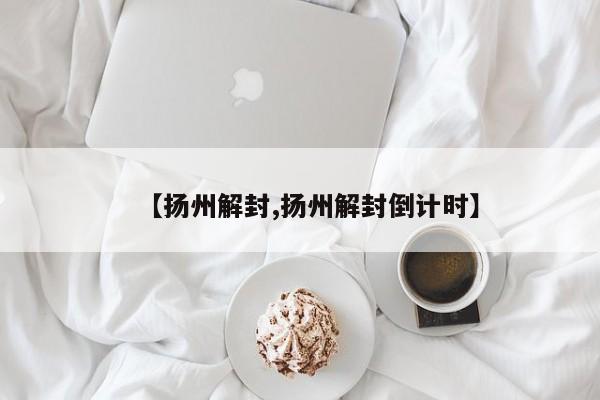 【扬州解封,扬州解封倒计时】