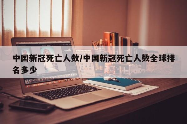 中国新冠死亡人数/中国新冠死亡人数全球排名多少