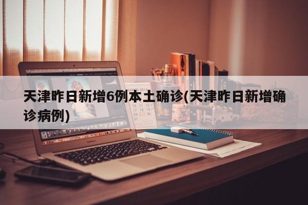 天津昨日新增6例本土确诊(天津昨日新增确诊病例)