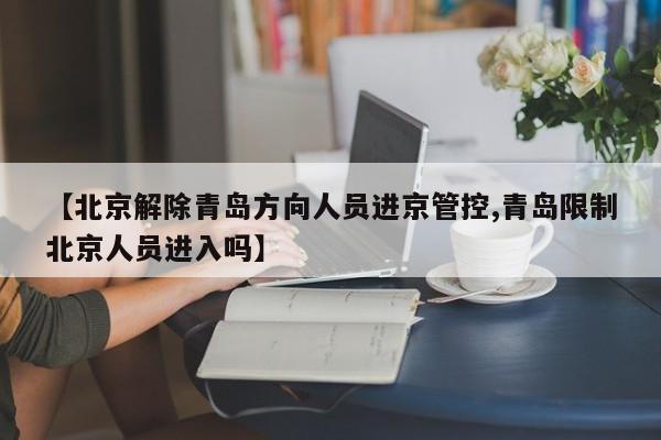 【北京解除青岛方向人员进京管控,青岛限制北京人员进入吗】