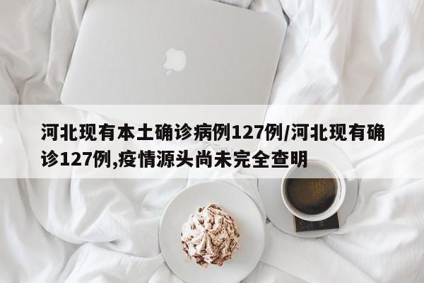 河北现有本土确诊病例127例/河北现有确诊127例,疫情源头尚未完全查明