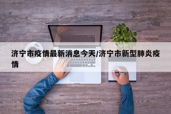 济宁市疫情最新消息今天/济宁市新型肺炎疫情