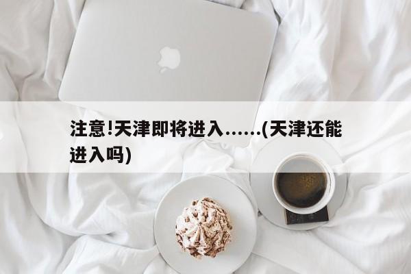 注意!天津即将进入......(天津还能进入吗)