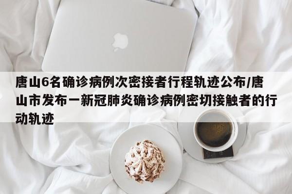 唐山6名确诊病例次密接者行程轨迹公布/唐山市发布一新冠肺炎确诊病例密切接触者的行动轨迹