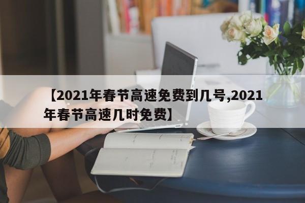【2021年春节高速免费到几号,2021年春节高速几时免费】