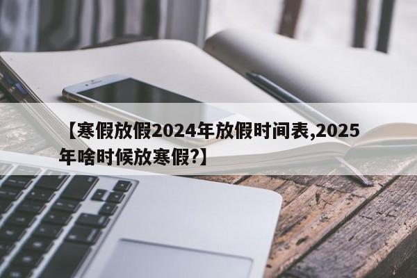 【寒假放假2024年放假时间表,2025年啥时候放寒假?】