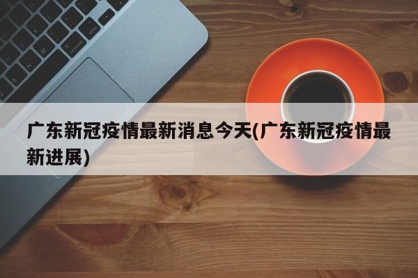 广东新冠疫情最新消息今天(广东新冠疫情最新进展)