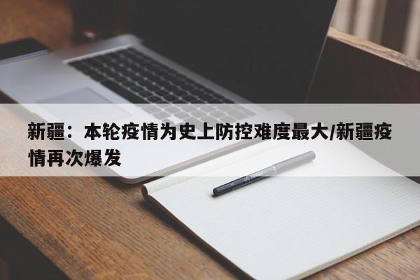 新疆:本轮疫情为史上防控难度最大/新疆疫情再次爆发