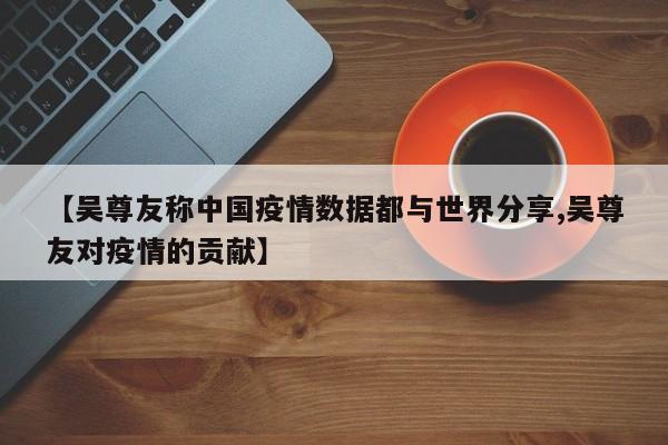 【吴尊友称中国疫情数据都与世界分享,吴尊友对疫情的贡献】