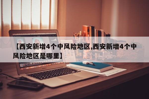 【西安新增4个中风险地区,西安新增4个中风险地区是哪里】