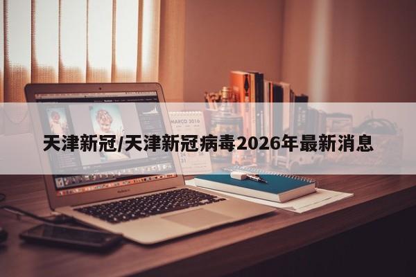 天津新冠/天津新冠病毒2026年最新消息