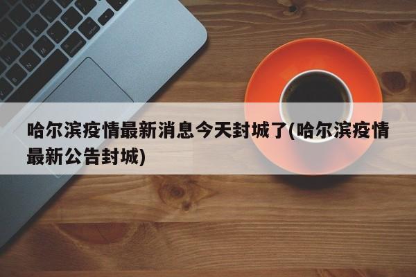 哈尔滨疫情最新消息今天封城了(哈尔滨疫情最新公告封城)