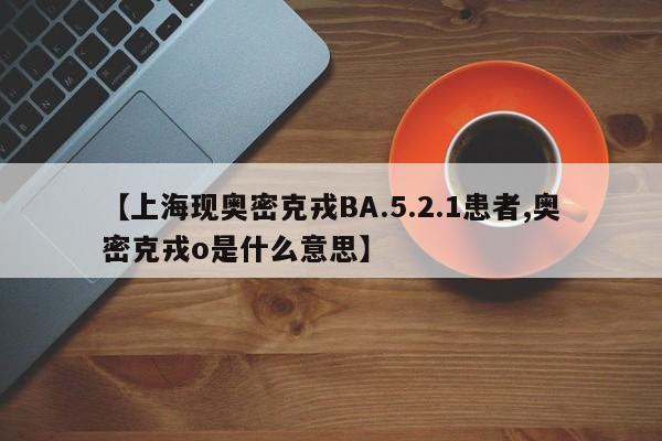 【上海现奥密克戎BA.5.2.1患者,奥密克戎o是什么意思】