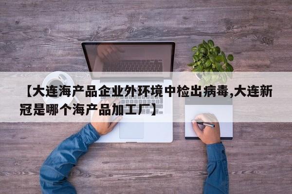 【大连海产品企业外环境中检出病毒,大连新冠是哪个海产品加工厂】