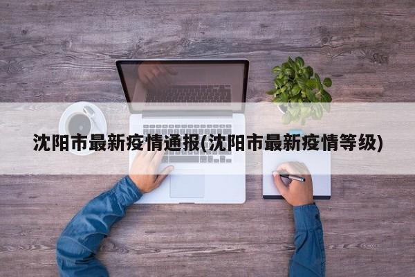 沈阳市最新疫情通报(沈阳市最新疫情等级)