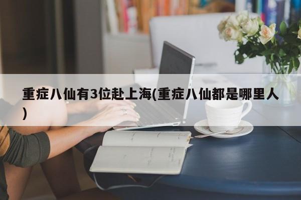 重症八仙有3位赴上海(重症八仙都是哪里人)