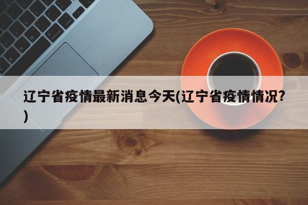 辽宁省疫情最新消息今天(辽宁省疫情情况?)